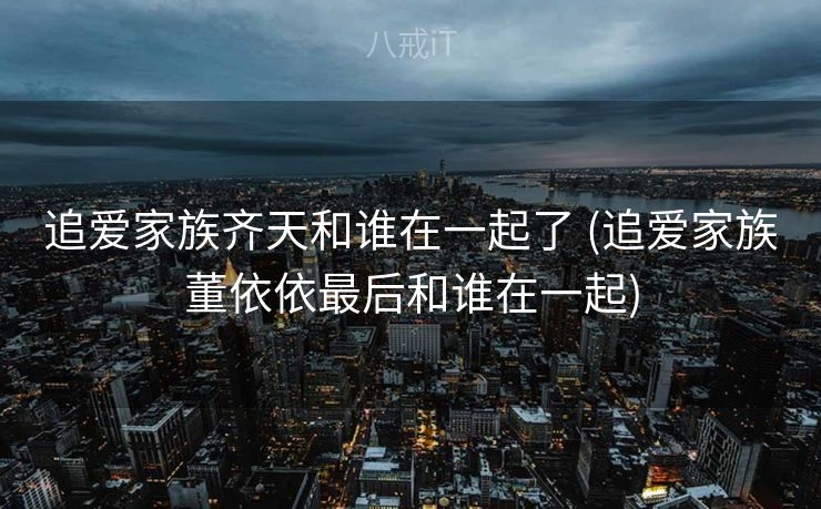 追爱家族齐天和谁在一起了 (追爱家族董依依最后和谁在一起)