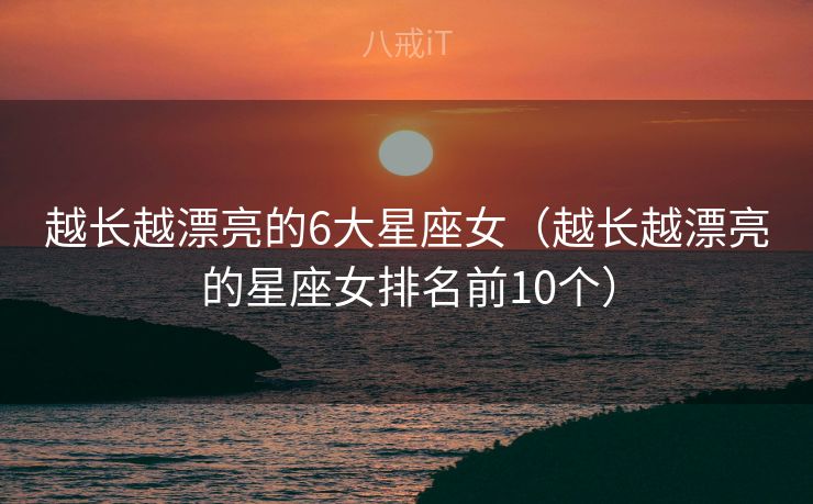 越长越漂亮的6大星座女（越长越漂亮的星座女排名前10个）