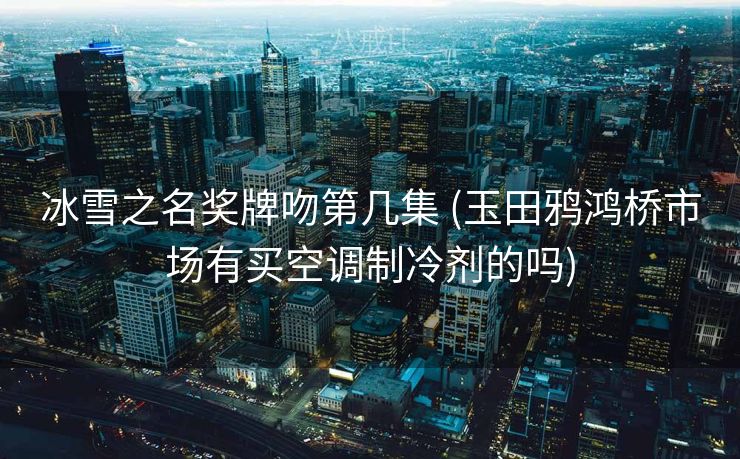 冰雪之名奖牌吻第几集 (玉田鸦鸿桥市场有买空调制冷剂的吗)