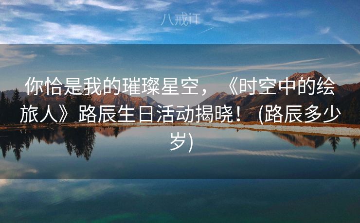 你恰是我的璀璨星空，《时空中的绘旅人》路辰生日活动揭晓！ (路辰多少岁)