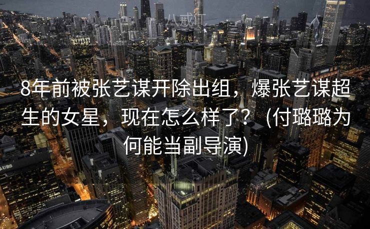 8年前被张艺谋开除出组，爆张艺谋超生的女星，现在怎么样了？ (付璐璐为何能当副导演)