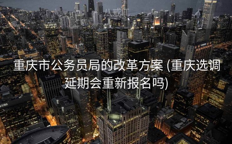 重庆市公务员局的改革方案 (重庆选调延期会重新报名吗)