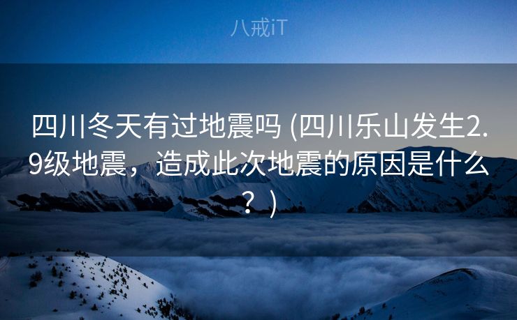 四川冬天有过地震吗 (四川乐山发生2.9级地震，造成此次地震的原因是什么？)