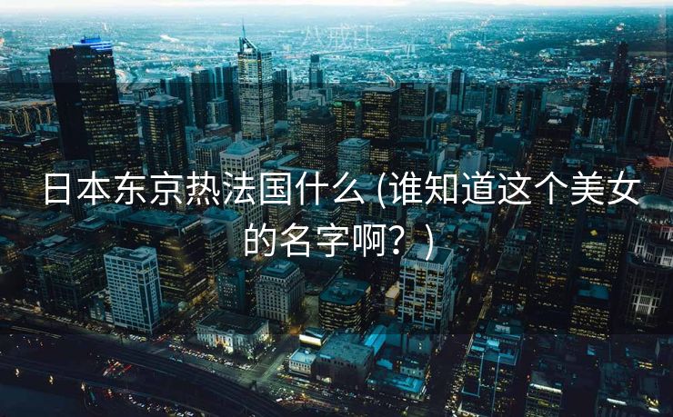 日本东京热法国什么 (谁知道这个美女的名字啊？)