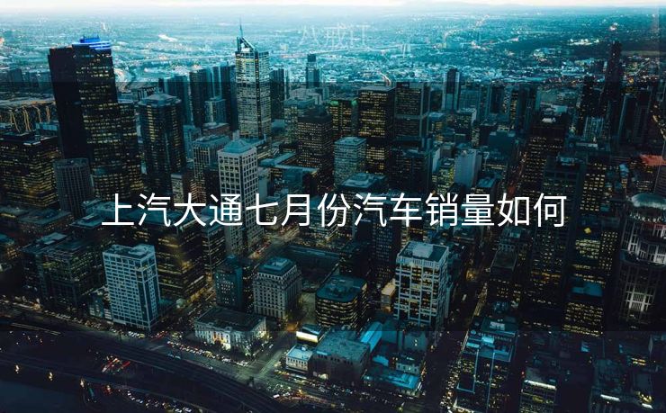 上汽大通七月份汽车销量如何