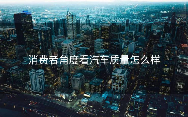 消费者角度看汽车质量怎么样