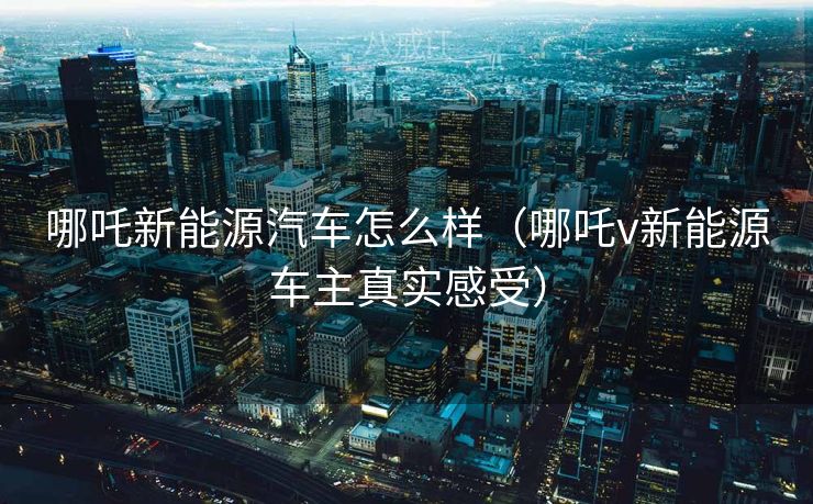 哪吒新能源汽车怎么样（哪吒v新能源车主真实感受）