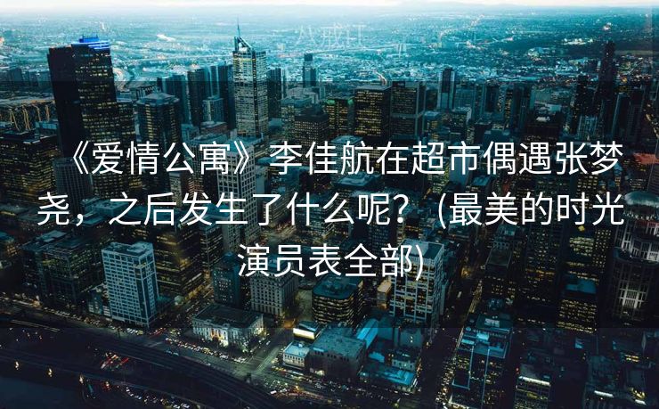 《爱情公寓》李佳航在超市偶遇张梦尧，之后发生了什么呢？ (最美的时光演员表全部)