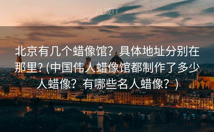 北京有几个蜡像馆？具体地址分别在那里? (中国伟人蜡像馆都制作了多少人蜡像？有哪些名人蜡像？)