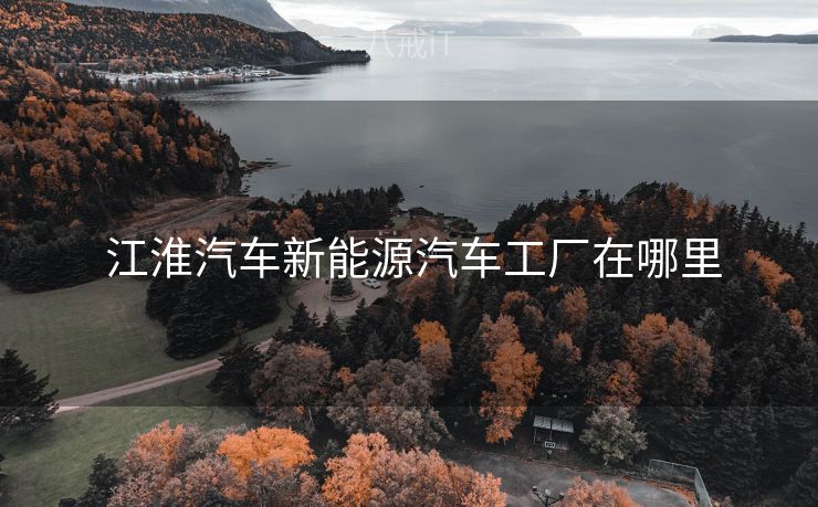  江淮汽车新能源汽车工厂在哪里