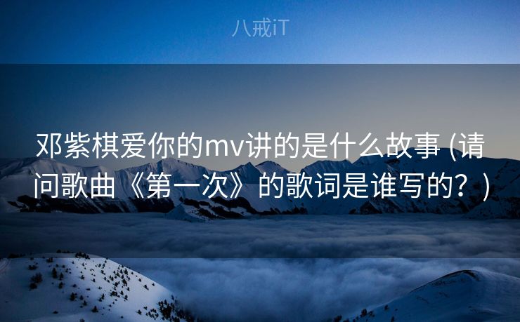 邓紫棋爱你的mv讲的是什么故事 (请问歌曲《第一次》的歌词是谁写的？)