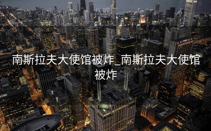 南斯拉夫大使馆被炸_南斯拉夫大使馆被炸