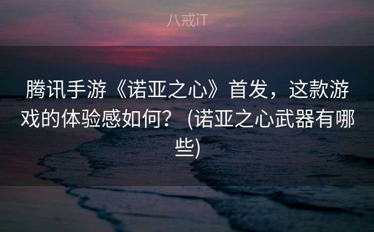 腾讯手游《诺亚之心》首发，这款游戏的体验感如何？ (诺亚之心武器有哪些)