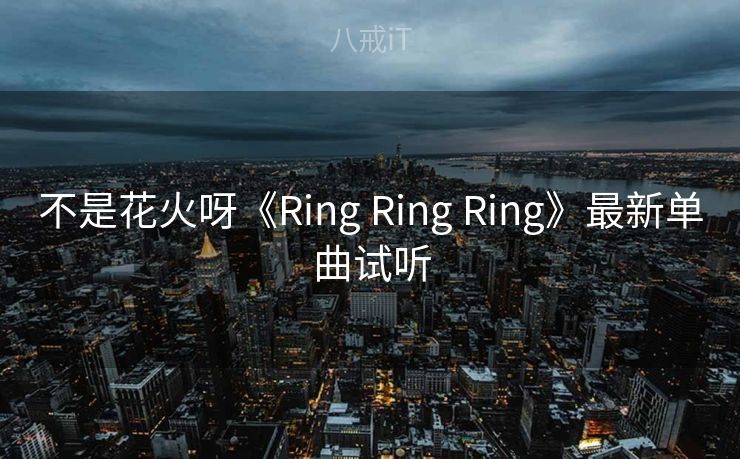 不是花火呀《Ring Ring Ring》最新单曲试听