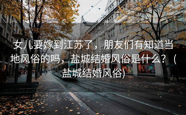 女儿要嫁到江苏了，朋友们有知道当地风俗的吗，盐城结婚风俗是什么？ (盐城结婚风俗)