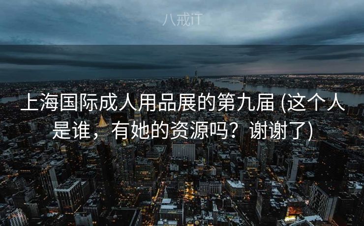 上海国际成人用品展的第九届 (这个人是谁，有她的资源吗？谢谢了)