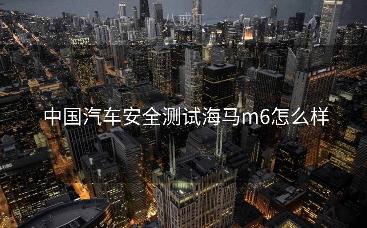  中国汽车安全测试海马m6怎么样
