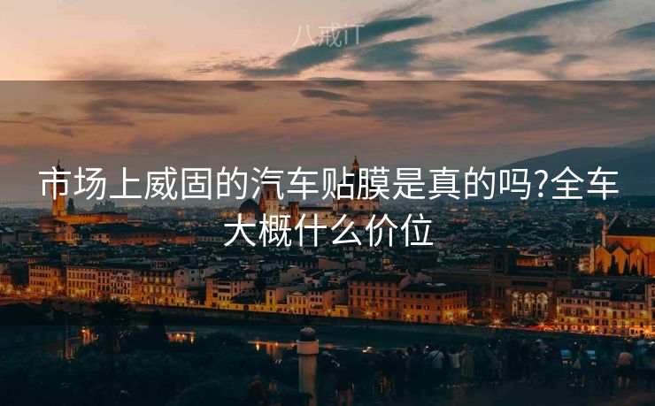 市场上威固的汽车贴膜是真的吗?全车大概什么价位