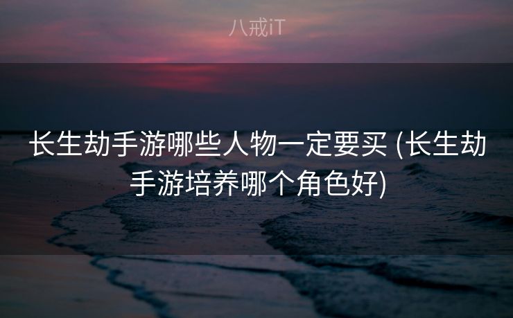 长生劫手游哪些人物一定要买 (长生劫手游培养哪个角色好)