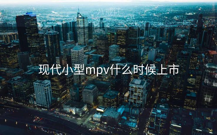现代小型mpv什么时候上市