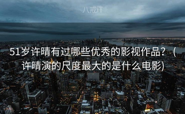 51岁许晴有过哪些优秀的影视作品？ (许晴演的尺度最大的是什么电影)