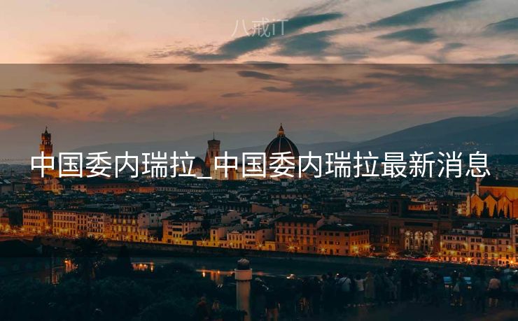 中国委内瑞拉_中国委内瑞拉最新消息