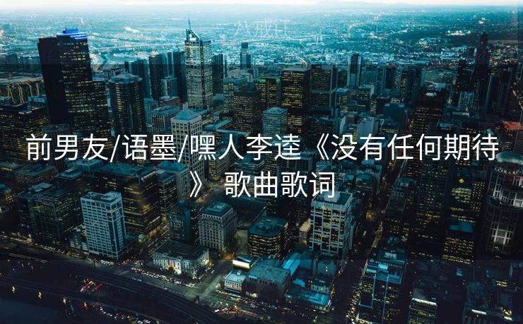 前男友/语墨/嘿人李逵《没有任何期待》 歌曲歌词
