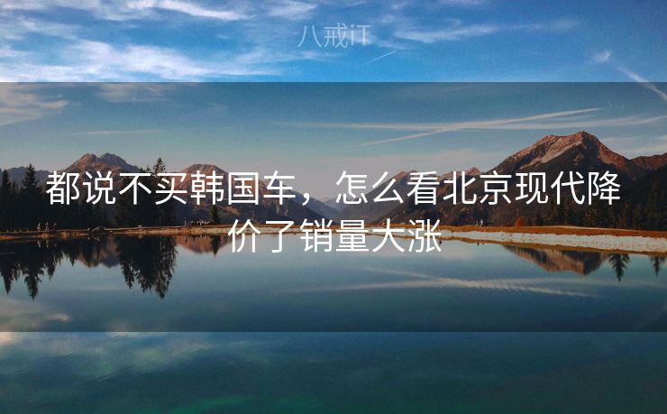 都说不买韩国车，怎么看北京现代降价了销量大涨