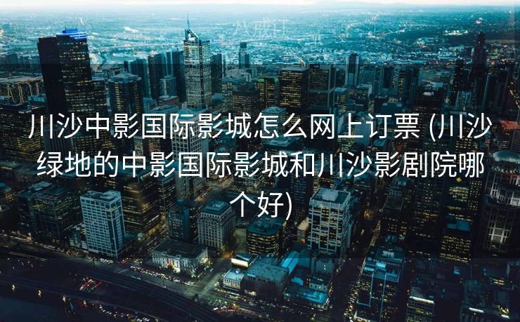川沙中影国际影城怎么网上订票 (川沙绿地的中影国际影城和川沙影剧院哪个好)