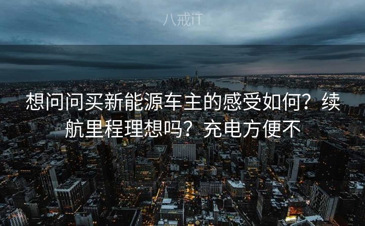 想问问买新能源车主的感受如何?续航里程理想吗?充电方便不 想问问买新能源车主的感受如何?续航里程理想吗?充电方便不