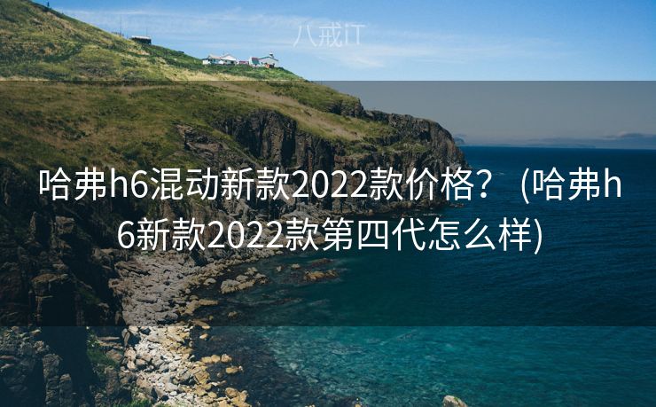 哈弗h6混动新款2022款价格？ (哈弗h6新款2022款第四代怎么样)