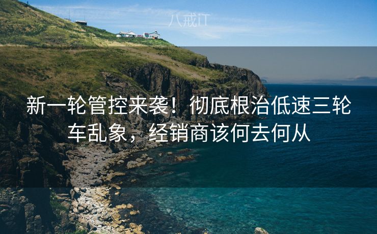 新一轮管控来袭！彻底根治低速三轮车乱象，经销商该何去何从