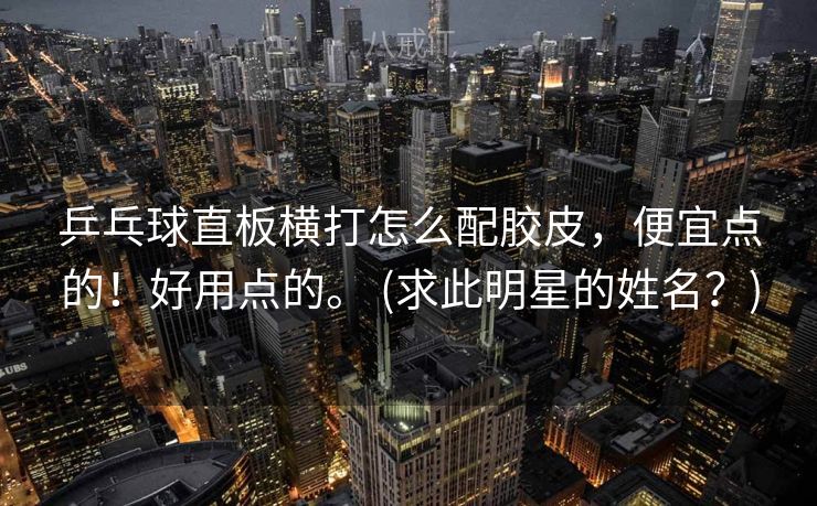 乒乓球直板横打怎么配胶皮，便宜点的！好用点的。 (求此明星的姓名？)