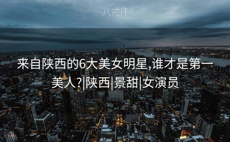 来自陕西的6大美女明星,谁才是第一美人?|陕西|景甜|女演员