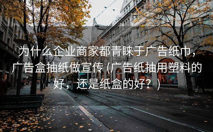 为什么企业商家都青睐于广告纸巾，广告盒抽纸做宣传 (广告纸抽用塑料的好，还是纸盒的好？)