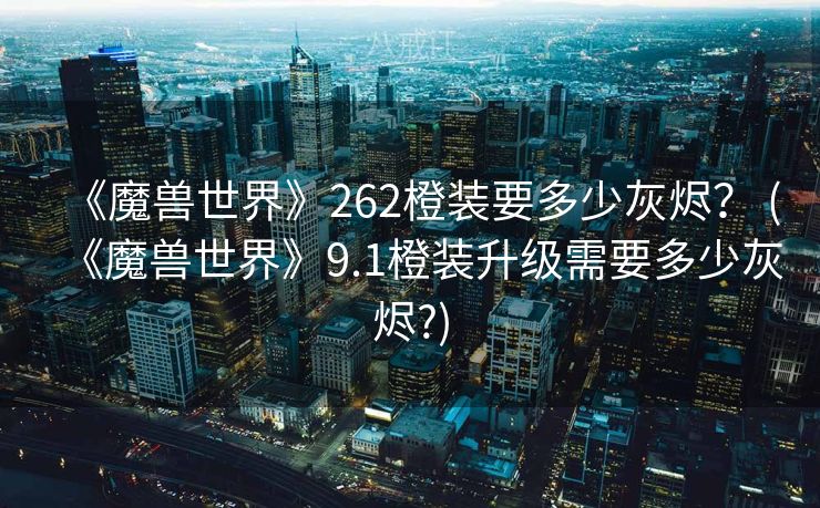 《魔兽世界》262橙装要多少灰烬？ (《魔兽世界》9.1橙装升级需要多少灰烬?)