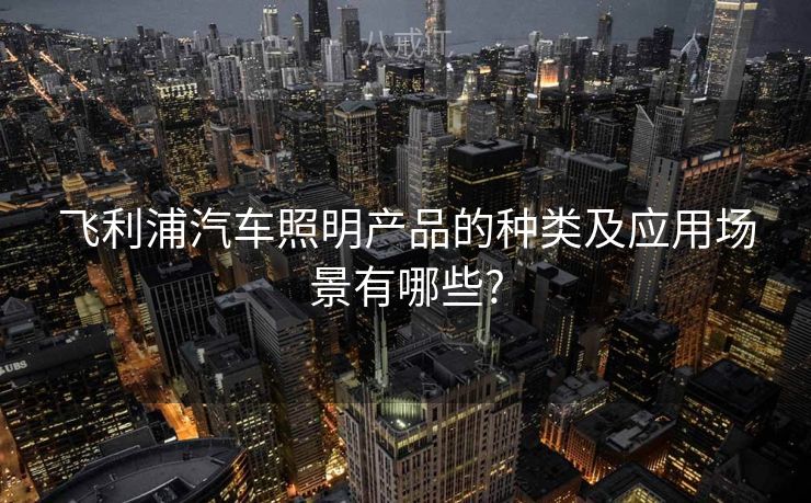飞利浦汽车照明产品的种类及应用场景有哪些?