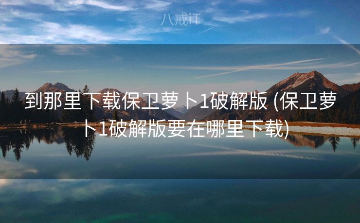 到那里下载保卫萝卜1破解版 (保卫萝卜1破解版要在哪里下载)