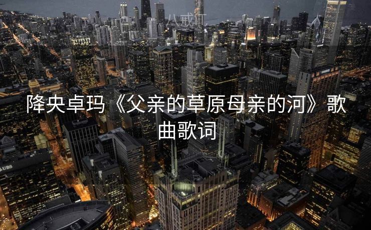 降央卓玛《父亲的草原母亲的河》歌曲歌词