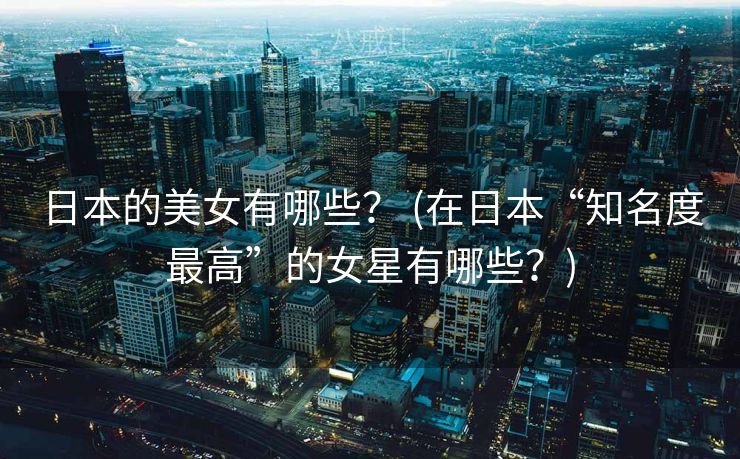 日本的美女有哪些？ (在日本“知名度最高”的女星有哪些？)
