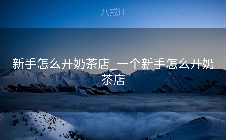 新手怎么开奶茶店_一个新手怎么开奶茶店