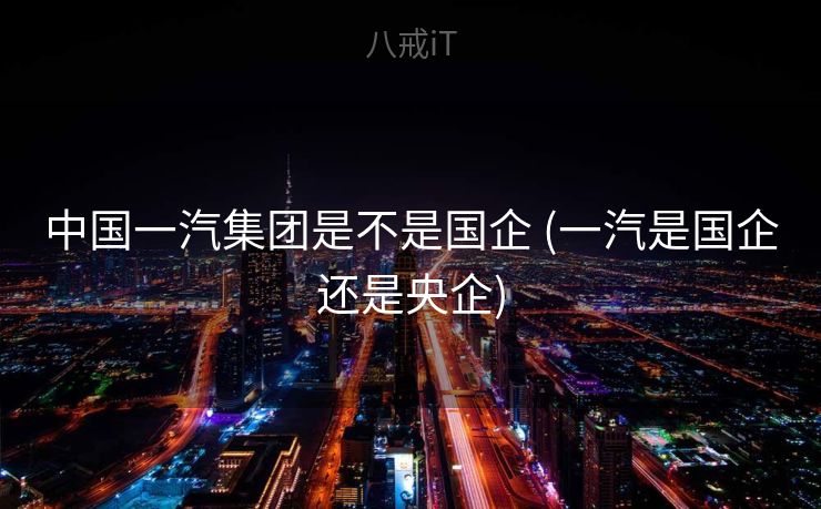 中国一汽集团是不是国企 (一汽是国企还是央企)