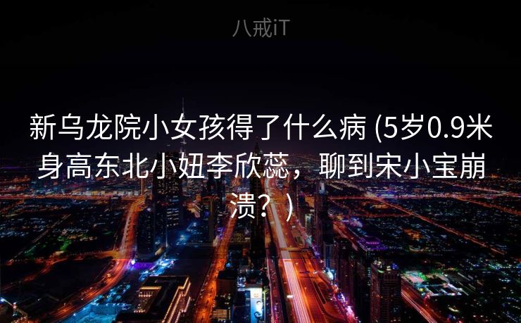 新乌龙院小女孩得了什么病 (5岁0.9米身高东北小妞李欣蕊，聊到宋小宝崩溃？)
