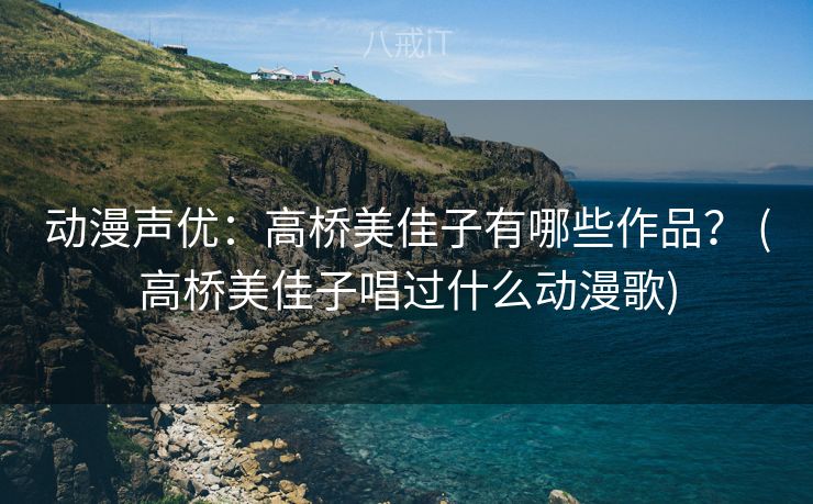 动漫声优：高桥美佳子有哪些作品？ (高桥美佳子唱过什么动漫歌)