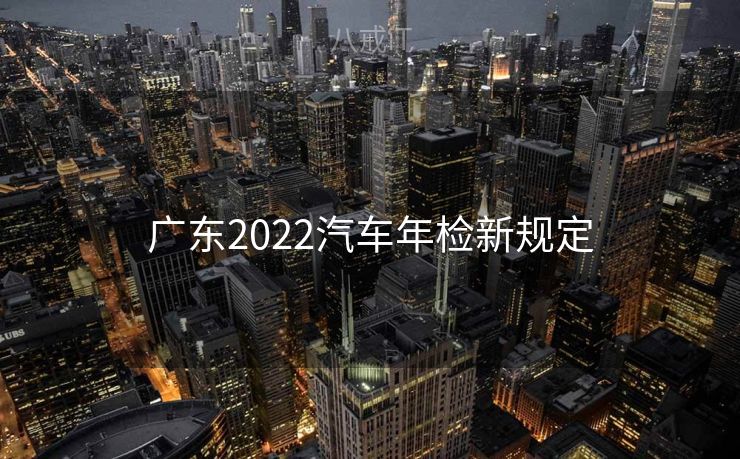 广东2022汽车年检新规定 广东2022汽车年检新规定