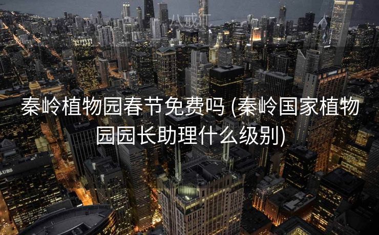 秦岭植物园春节免费吗 (秦岭国家植物园园长助理什么级别)