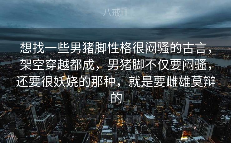 想找一些男猪脚性格很闷骚的古言，架空穿越都成，男猪脚不仅要闷骚，还要很妖娆的那种，就是要雌雄莫辩的