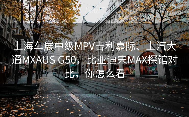 上海车展中级MPV吉利嘉际、上汽大通MXAUS G50，比亚迪宋MAX探馆对比，你怎么看