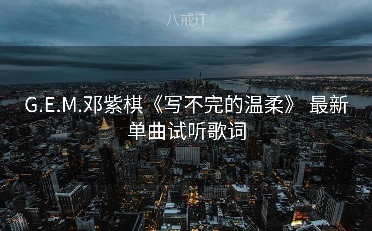G.E.M.邓紫棋《写不完的温柔》 最新单曲试听歌词