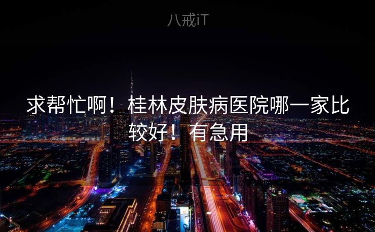求帮忙啊！桂林皮肤病医院哪一家比较好！有急用
